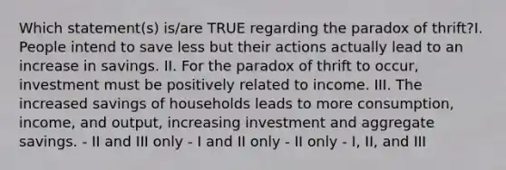 Which statement(s) is/are TRUE regarding the paradox of thrift?I. People intend to save less but their actions actually lead to an increase in savings. II. For the paradox of thrift to occur, investment must be positively related to income. III. The increased savings of households leads to more consumption, income, and output, increasing investment and aggregate savings. - II and III only - I and II only - II only - I, II, and III