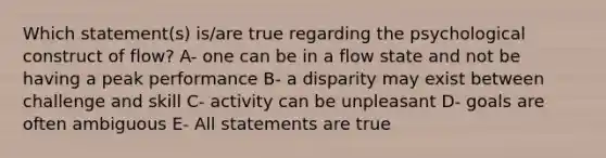 Which statement(s) is/are true regarding the psychological construct of flow? A- one can be in a flow state and not be having a peak performance B- a disparity may exist between challenge and skill C- activity can be unpleasant D- goals are often ambiguous E- All statements are true