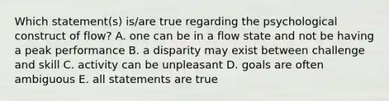 Which statement(s) is/are true regarding the psychological construct of flow? A. one can be in a flow state and not be having a peak performance B. a disparity may exist between challenge and skill C. activity can be unpleasant D. goals are often ambiguous E. all statements are true