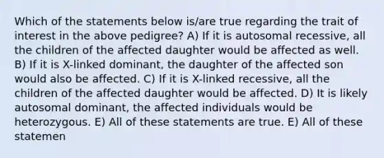 Which of the statements below is/are true regarding the trait of interest in the above pedigree? A) If it is autosomal recessive, all the children of the affected daughter would be affected as well. B) If it is X-linked dominant, the daughter of the affected son would also be affected. C) If it is X-linked recessive, all the children of the affected daughter would be affected. D) It is likely autosomal dominant, the affected individuals would be heterozygous. E) All of these statements are true. E) All of these statemen