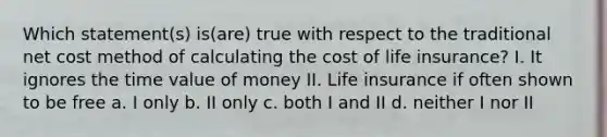 Which statement(s) is(are) true with respect to the traditional net cost method of calculating the cost of life insurance? I. It ignores the time value of money II. Life insurance if often shown to be free a. I only b. II only c. both I and II d. neither I nor II