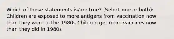 Which of these statements is/are true? (Select one or both): Children are exposed to more antigens from vaccination now than they were in the 1980s Children get more vaccines now than they did in 1980s