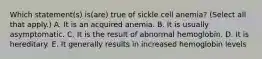 Which statement(s) is(are) true of sickle cell anemia? (Select all that apply.) A. It is an acquired anemia. B. It is usually asymptomatic. C. It is the result of abnormal hemoglobin. D. It is hereditary. E. It generally results in increased hemoglobin levels