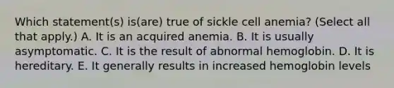 Which statement(s) is(are) true of sickle cell anemia? (Select all that apply.) A. It is an acquired anemia. B. It is usually asymptomatic. C. It is the result of abnormal hemoglobin. D. It is hereditary. E. It generally results in increased hemoglobin levels