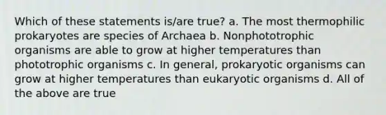 Which of these statements is/are true? a. The most thermophilic prokaryotes are species of Archaea b. Nonphototrophic organisms are able to grow at higher temperatures than phototrophic organisms c. In general, prokaryotic organisms can grow at higher temperatures than eukaryotic organisms d. All of the above are true