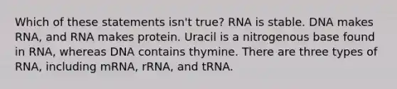 Which of these statements isn't true? RNA is stable. DNA makes RNA, and RNA makes protein. Uracil is a nitrogenous base found in RNA, whereas DNA contains thymine. There are three types of RNA, including mRNA, rRNA, and tRNA.