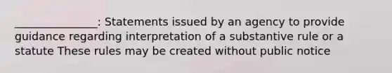 _______________: Statements issued by an agency to provide guidance regarding interpretation of a substantive rule or a statute These rules may be created without public notice