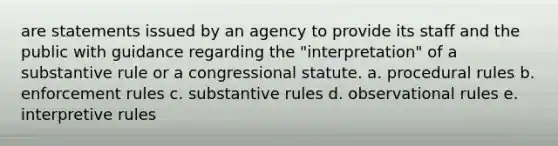 are statements issued by an agency to provide its staff and the public with guidance regarding the "interpretation" of a substantive rule or a congressional statute. a. procedural rules b. enforcement rules c. substantive rules d. observational rules e. interpretive rules