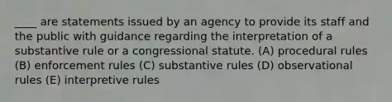 ____ are statements issued by an agency to provide its staff and the public with guidance regarding the interpretation of a substantive rule or a congressional statute. (A) procedural rules (B) enforcement rules (C) substantive rules (D) observational rules (E) interpretive rules