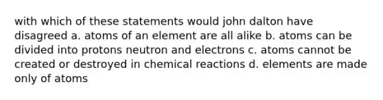 with which of these statements would john dalton have disagreed a. atoms of an element are all alike b. atoms can be divided into protons neutron and electrons c. atoms cannot be created or destroyed in chemical reactions d. elements are made only of atoms