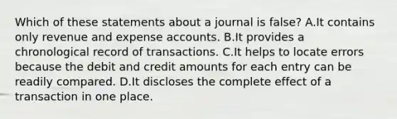 Which of these statements about a journal is false? A.It contains only revenue and expense accounts. B.It provides a chronological record of transactions. C.It helps to locate errors because the debit and credit amounts for each entry can be readily compared. D.It discloses the complete effect of a transaction in one place.