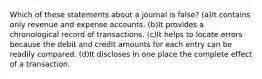 Which of these statements about a journal is false? (a)It contains only revenue and expense accounts. (b)It provides a chronological record of transactions. (c)It helps to locate errors because the debit and credit amounts for each entry can be readily compared. (d)It discloses in one place the complete effect of a transaction.