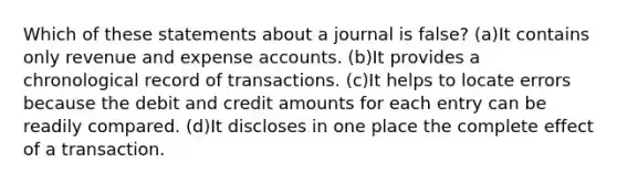 Which of these statements about a journal is false? (a)It contains only revenue and expense accounts. (b)It provides a chronological record of transactions. (c)It helps to locate errors because the debit and credit amounts for each entry can be readily compared. (d)It discloses in one place the complete effect of a transaction.