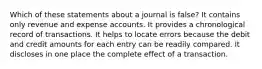 Which of these statements about a journal is false? It contains only revenue and expense accounts. It provides a chronological record of transactions. It helps to locate errors because the debit and credit amounts for each entry can be readily compared. It discloses in one place the complete effect of a transaction.