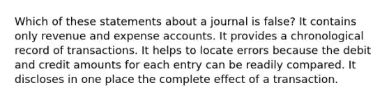 Which of these statements about a journal is false? It contains only revenue and expense accounts. It provides a chronological record of transactions. It helps to locate errors because the debit and credit amounts for each entry can be readily compared. It discloses in one place the complete effect of a transaction.