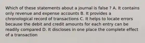 Which of these statements about a journal is false ? A. It contains only revenue and expense accounts B. It provides a chronological record of transactions C. It helps to locate errors because the debit and credit amounts for each entry can be readily compared D. It discloses in one place the complete effect of a transaction