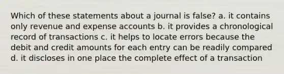 Which of these statements about a journal is false? a. it contains only revenue and expense accounts b. it provides a chronological record of transactions c. it helps to locate errors because the debit and credit amounts for each entry can be readily compared d. it discloses in one place the complete effect of a transaction