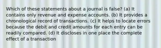 Which of these statements about a journal is false? (a) It contains only revenue and expense accounts. (b) It provides a chronological record of transactions. (c) It helps to locate errors because the debit and credit amounts for each entry can be readily compared. (d) It discloses in one place the complete effect of a transaction