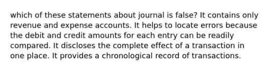 which of these statements about journal is false? It contains only revenue and expense accounts. It helps to locate errors because the debit and credit amounts for each entry can be readily compared. It discloses the complete effect of a transaction in one place. It provides a chronological record of transactions.