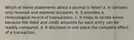 Which of these statements about a journal is false? a. It contains only revenue and expense accounts. b. It provides a chronological record of transactions. c. It helps to locate errors because the debit and credit amounts for each entry can be readily compared. d. It discloses in one place the complete effect of a transaction.