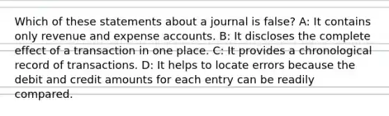 Which of these statements about a journal is false? A: It contains only revenue and expense accounts. B: It discloses the complete effect of a transaction in one place. C: It provides a chronological record of transactions. D: It helps to locate errors because the debit and credit amounts for each entry can be readily compared.