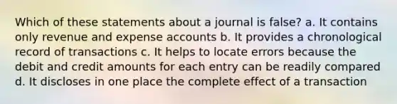 Which of these statements about a journal is false? a. It contains only revenue and expense accounts b. It provides a chronological record of transactions c. It helps to locate errors because the debit and credit amounts for each entry can be readily compared d. It discloses in one place the complete effect of a transaction