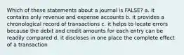 Which of these statements about a journal is FALSE? a. it contains only revenue and expense accounts b. it provides a chronological record of transactions c. it helps to locate errors because the debit and credit amounts for each entry can be readily compared d. it discloses in one place the complete effect of a transaction