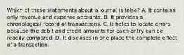 Which of these statements about a journal is false? A. It contains only revenue and expense accounts. B. It provides a chronological record of transactions. C. It helps to locate errors because the debit and credit amounts for each entry can be readily compared. D. It discloses in one place the complete effect of a transaction.