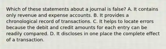 Which of these statements about a journal is false? A. It contains only revenue and expense accounts. B. It provides a chronological record of transactions. C. It helps to locate errors because the debit and credit amounts for each entry can be readily compared. D. It discloses in one place the complete effect of a transaction.