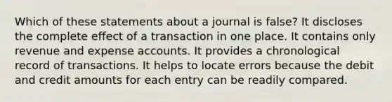 Which of these statements about a journal is false? It discloses the complete effect of a transaction in one place. It contains only revenue and expense accounts. It provides a chronological record of transactions. It helps to locate errors because the debit and credit amounts for each entry can be readily compared.