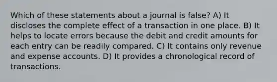 Which of these statements about a journal is false? A) It discloses the complete effect of a transaction in one place. B) It helps to locate errors because the debit and credit amounts for each entry can be readily compared. C) It contains only revenue and expense accounts. D) It provides a chronological record of transactions.