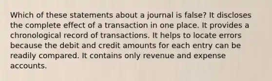 Which of these statements about a journal is false? It discloses the complete effect of a transaction in one place. It provides a chronological record of transactions. It helps to locate errors because the debit and credit amounts for each entry can be readily compared. It contains only revenue and expense accounts.