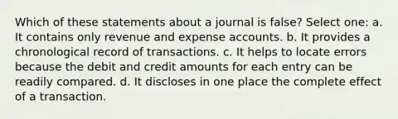 Which of these statements about a journal is false? Select one: a. It contains only revenue and expense accounts. b. It provides a chronological record of transactions. c. It helps to locate errors because the debit and credit amounts for each entry can be readily compared. d. It discloses in one place the complete effect of a transaction.