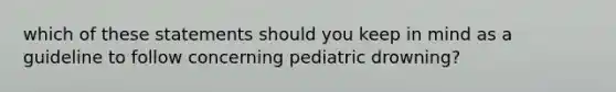 which of these statements should you keep in mind as a guideline to follow concerning pediatric drowning?