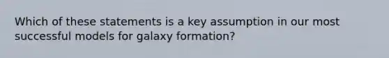 Which of these statements is a key assumption in our most successful models for galaxy formation?