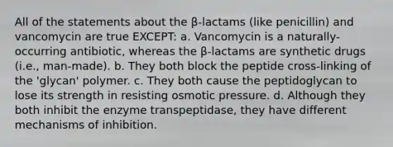 All of the statements about the β-lactams (like penicillin) and vancomycin are true EXCEPT: a. Vancomycin is a naturally-occurring antibiotic, whereas the β-lactams are synthetic drugs (i.e., man-made). b. They both block the peptide cross-linking of the 'glycan' polymer. c. They both cause the peptidoglycan to lose its strength in resisting osmotic pressure. d. Although they both inhibit the enzyme transpeptidase, they have different mechanisms of inhibition.