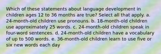 Which of these statements about language development in children ages 12 to 36 months are true? Select all that apply. a. 24-month-old children use pronouns. b. 18-month-old children use approximately 25 words. c. 24-month-old children speak in four-word sentences. d. 24-month-old children have a vocabulary of up to 500 words. e. 36-month-old children learn to use five or six new words each day