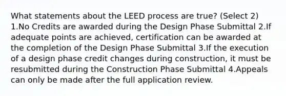 What statements about the LEED process are true? (Select 2) 1.No Credits are awarded during the Design Phase Submittal 2.If adequate points are achieved, certification can be awarded at the completion of the Design Phase Submittal 3.If the execution of a design phase credit changes during construction, it must be resubmitted during the Construction Phase Submittal 4.Appeals can only be made after the full application review.