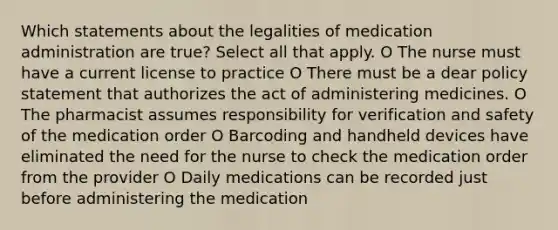 Which statements about the legalities of medication administration are true? Select all that apply. O The nurse must have a current license to practice O There must be a dear policy statement that authorizes the act of administering medicines. O The pharmacist assumes responsibility for verification and safety of the medication order O Barcoding and handheld devices have eliminated the need for the nurse to check the medication order from the provider O Daily medications can be recorded just before administering the medication