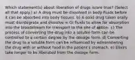 Which statement(s) about liberation of drugs is/are true? (Select all that apply.) a) A drug must be dissolved in body fluids before it can be absorbed into body tissues. b) A solid drug taken orally must disintegrate and dissolve in GI fluids to allow for absorption into the bloodstream for transport to the site of action. c) The process of converting the drug into a soluble form can be controlled to a certain degree by the dosage form. d) Converting the drug to a soluble form can be influenced by administering the drug with or without food in the patient's stomach. e) Elixirs take longer to be liberated from the dosage form.