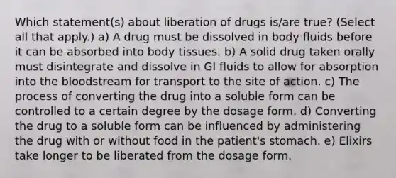 Which statement(s) about liberation of drugs is/are true? (Select all that apply.) a) A drug must be dissolved in body fluids before it can be absorbed into body tissues. b) A solid drug taken orally must disintegrate and dissolve in GI fluids to allow for absorption into the bloodstream for transport to the site of action. c) The process of converting the drug into a soluble form can be controlled to a certain degree by the dosage form. d) Converting the drug to a soluble form can be influenced by administering the drug with or without food in the patient's stomach. e) Elixirs take longer to be liberated from the dosage form.