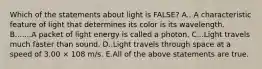 Which of the statements about light is FALSE? A.. A characteristic feature of light that determines its color is its wavelength. B.......A packet of light energy is called a photon. C...Light travels much faster than sound. D..Light travels through space at a speed of 3.00 × 108 m/s. E.All of the above statements are true.