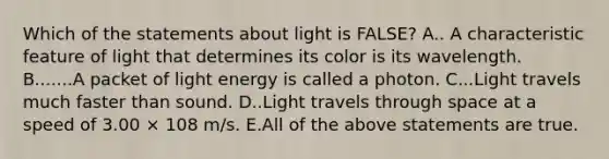 Which of the statements about light is FALSE? A.. A characteristic feature of light that determines its color is its wavelength. B.......A packet of light energy is called a photon. C...Light travels much faster than sound. D..Light travels through space at a speed of 3.00 × 108 m/s. E.All of the above statements are true.