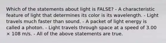 Which of the statements about light is FALSE? - A characteristic feature of light that determines its color is its wavelength. - Light travels much faster than sound. - A packet of light energy is called a photon. - Light travels through space at a speed of 3.00 × 108 m/s. - All of the above statements are true.