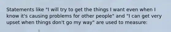 Statements like "I will try to get the things I want even when I know it's causing problems for other people" and "I can get very upset when things don't go my way" are used to measure: