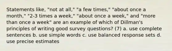 Statements like, "not at all," "a few times," "about once a month," "2-3 times a week," "about once a week," and "<a href='https://www.questionai.com/knowledge/keWHlEPx42-more-than' class='anchor-knowledge'>more than</a> once a week" are an example of which of Dillman's principles of writing good survey questions? (7) a. use complete sentences b. use simple words c. use balanced response sets d. use precise estimates