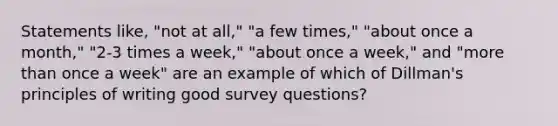 Statements like, "not at all," "a few times," "about once a month," "2-3 times a week," "about once a week," and "more than once a week" are an example of which of Dillman's principles of writing good survey questions?