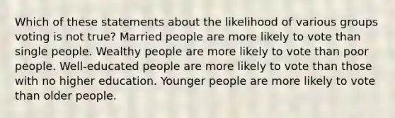 Which of these statements about the likelihood of various groups voting is not true? Married people are more likely to vote than single people. Wealthy people are more likely to vote than poor people. Well-educated people are more likely to vote than those with no higher education. Younger people are more likely to vote than older people.