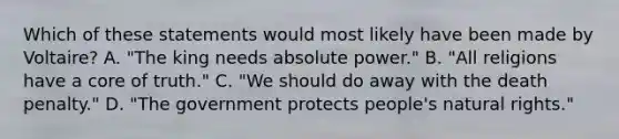 Which of these statements would most likely have been made by Voltaire? A. "The king needs absolute power." B. "All religions have a core of truth." C. "We should do away with the death penalty." D. "The government protects people's natural rights."