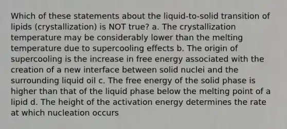 Which of these statements about the liquid-to-solid transition of lipids (crystallization) is NOT true? a. The crystallization temperature may be considerably lower than the melting temperature due to supercooling effects b. The origin of supercooling is the increase in free energy associated with the creation of a new interface between solid nuclei and the surrounding liquid oil c. The free energy of the solid phase is higher than that of the liquid phase below the melting point of a lipid d. The height of the activation energy determines the rate at which nucleation occurs